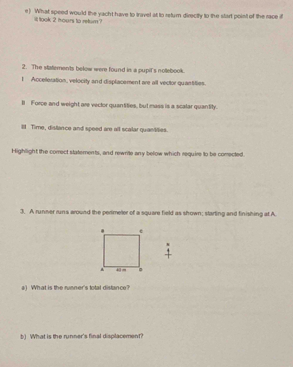 What speed would the yacht have to travel at to return directly to the start point of the race if 
it took 2 hours to return? 
2. The statements below were found in a pupil's notebook. 
I Acceleration, velocity and displacement are all vector quantities. 
ll Force and weight are vector quantities, but mass is a scalar quantity. 
IlI Time, distance and speed are all scalar quantities. 
Highlight the correct statements, and rewrite any below which require to be corrected. 
3. A runner runs around the perimeter of a square field as shown; starting and finishing at A. 
N 
a) What is the runner's total distance? 
b) What is the runner's final displacement?