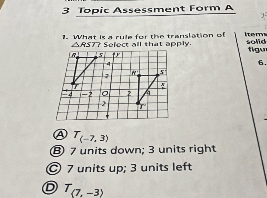 Topic Assessment Form A
1. What is a rule for the translation of Items
△ RST ? Select all that apply. solid
figur
6.
T_(-7,3)
⑧ 7 units down; 3 units right
© 7 units up; 3 units left
D T_(7,-3)