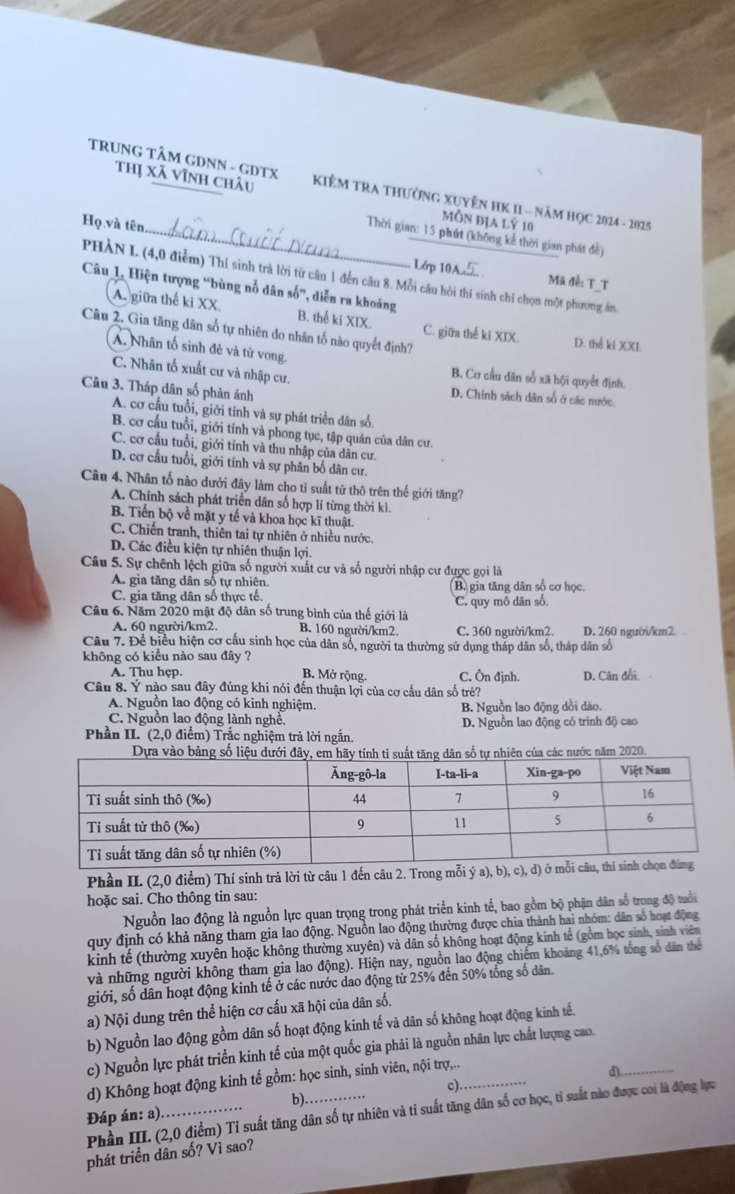 TRUNG TÂM GDNN - GDTX  KIÊM TRA THườnG XUYÊN HK II - Năm HọC 2024 - 2025
Thị Xã vĩnh châu Môn địa lý 10
Họ và tên.
_ Thời gian: 15 phút (không kể thời gian phát đề)
Lớp 10  Mã đề: T_T
PHÀN L (4,0 điểm) Thí sinh trả lời từ câu 1 đến câu 8. Mỗi câu hỏi thí sinh chi chọn một phương án.
Câu 1, Hiện tượng “bùng nổ dân số”, diễn ra khoảng
A. giữa thế kỉ XX. B. thế ki XIX. C. giữa thể ki XIX. D. thể ki XXI.
Câu 2. Gia tăng dân số tự nhiên do nhân tố nào quyết định?
A. Nhân tố sinh đẻ và tử vong. B. Cơ cấu dân số xã hội quyết định,
C. Nhân tố xuất cư và nhập cư.
Câu 3. Tháp dân số phản ánh
D. Chinh sách dân số ở các nước.
A. cơ cấu tuổi, giới tính và sự phát triển dân số.
B. cơ cấu tuổi, giới tính và phong tục, tập quán của dân cư.
C. cơ cầu tuổi, giới tính và thu nhập của dân cư.
D. cơ cấu tuổi, giới tính và sự phân bố dân cư.
Câu 4. Nhân tố nào dưới đây làm cho tỉ suất tử thô trên thế giới tăng7
A. Chính sách phát triển dân số hợp lí từng thời kì.
B. Tiến bộ về mặt y tế và khoa học kĩ thuật.
C. Chiến tranh, thiên tai tự nhiên ở nhiều nước.
D. Các điều kiện tự nhiên thuận lợi.
Câu 5. Sự chênh lệch giữa số người xuất cư và số người nhập cư được gọi là
A. gia tăng dân số tự nhiên. (B. gia tăng dân số cơ học.
C. gia tăng dân số thực tế. C. quy mô dân số.
Câu 6. Năm 2020 mật độ dân số trung bình của thế giới là
A. 60 người/km2. B. 160 người/km2. C. 360 người/km2. D. 260 người/km2. 
Câu 7. Để biểu hiện cơ cầu sinh học của dân số, người ta thường sử dụng tháp dân số, tháp dân số
không có kiều nào sau đây ?
A. Thu hẹp. B. Mở rộng. C. Ôn định. D. Cân đổi.  
Câu 8. Ý nào sau đây đúng khi nói đến thuận lợi của cơ cấu dân số trẻ?
A. Nguồn lao động có kinh nghiệm.
B. Nguồn lao động dồi dào.
C. Nguồn lao động lành nghề.
D. Nguồn lao động có trình độ cao
Phần II. (2,0 điểm) Trắc nghiệm trả lời ngắn.
ăm 2020
Phần II. (2,0 điểm) Thí sinh trả lời từ câu 1 đến câu 2. Trong 
hoặc sai. Cho thông tin sau:
Nguồn lao động là nguồn lực quan trọng trong phát triển kinh tế, bao gồm bộ phận dân số trong độ tuổi
quy định có khả năng tham gia lao động. Nguồn lao động thường được chia thành hai nhóm: dân số hoạt động
kinh tế (thường xuyên hoặc không thường xuyên) và dân số không hoạt động kinh tế (gồm học sinh, sinh viên
và những người không tham gia lao động). Hiện nay, nguồn lao động chiếm khoảng 41,6% tổng số dân thể
giới, số dân hoạt động kinh tế ở các nước dao động từ 25% đến 50% tổng số dân.
a) Nội dung trên thể hiện cơ cấu xã hội của dân số.
b) Nguồn lao động gồm dân số hoạt động kinh tế và dân số không hoạt động kinh tế.
c) Nguồn lực phát triển kinh tế của một quốc gia phải là nguồn nhân lực chất lượng cao._
d) Không hoạt động kinh tế gồm: học sinh, sinh viên, nội trợ,..
d).
c)
b).
Phần III. (2,0 điểm) Tỉ suất tăng dân số tự nhiên và tỉ suất tăng dân số cơ học, tỉ suất nào được coi là động lực
Đáp án: a)
phát triển dân số? Vì sao?