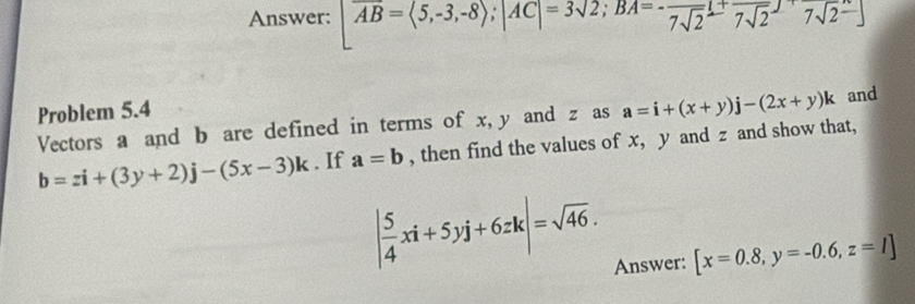 Answer: overline AB=langle 5,-3,-8rangle; |AC|=3sqrt(2); BA=-frac 7sqrt(2)⊥ +frac 7sqrt(2)jsqrt(2)xrightarrow 7sqrt(2)]
Problem 5.4 
Vectors a and b are defined in terms of x, y and z as a=i+(x+y)j-(2x+y)k and
b=zi+(3y+2)j-(5x-3)k. If a=b , then find the values of x, y and z and show that,
| 5/4 xi+5yj+6zk|=sqrt(46). [x=0.8, y=-0.6, z=1]
Answer: