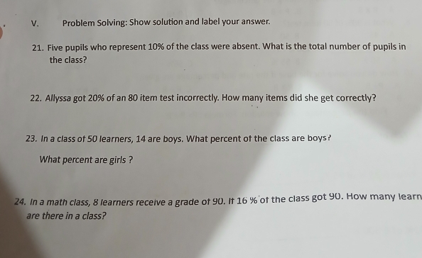 Problem Solving: Show solution and label your answer. 
21. Five pupils who represent 10% of the class were absent. What is the total number of pupils in 
the class? 
22. Allyssa got 20% of an 80 item test incorrectly. How many items did she get correctly? 
23. In a class of 50 learners, 14 are boys. What percent of the class are boys? 
What percent are girls ? 
24. In a math class, 8 learners receive a grade of 90. If 16 % of the class got 90. How many learn 
are there in a class?