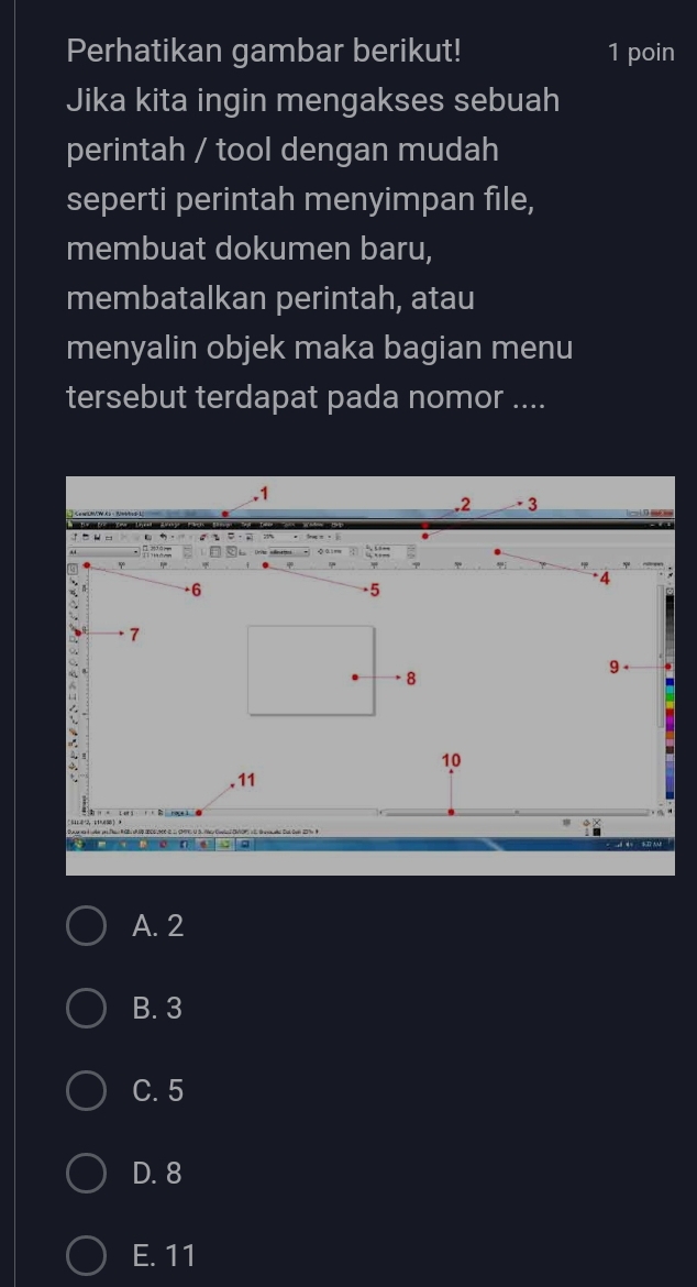 Perhatikan gambar berikut! 1 poin
Jika kita ingin mengakses sebuah
perintah / tool dengan mudah
seperti perintah menyimpan file,
membuat dokumen baru,
membatalkan perintah, atau
menyalin objek maka bagian menu
tersebut terdapat pada nomor ....
. 1. 2 · 3
= · 
U H
: ::
* 4
6
-5
7
9
8
10. 11
4= SI AM
A. 2
B. 3
C. 5
D. 8
E. 11