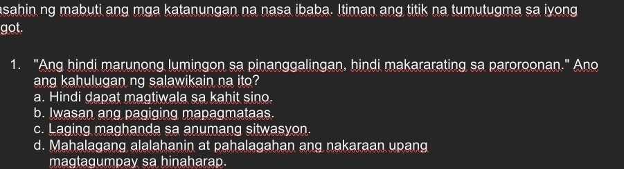 asahin ng mabuti ang mga katanungan na nasa ibaba. Itiman ang titik na tumutugma sa iyong
got.
1. "Ang hindi marunong lumingon sa pinanggalingan, hindi makararating sa paroroonan." Ano
ang kahulugan ng salawikain na ito?
a. Hindi dapat magtiwala sa kahit sino.
b. Iwasan ang pagiging mapagmataas.
c. Laging maghanda sa anumang sitwasyon.
d. Mahalagang alalahanin at pahalagahan ang nakaraan upang
magtagumpay sa hinaharap.