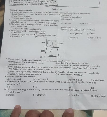 Question no. 6 to 10 in section-B carries 2 marka rach.
7. Question no. 11 to 20 carries 3 marks each
8. Qwestions mo. 21 to 25 in section-B carries 5 marks each.
Multiple choice questions: Section - A
1. When a used shaving blade is dropped into a blue-coloured copper sulphate solution, a brown colour
deposit forms on_ , and the sollution turns green due to the formation of_
af iron, ferrous sulphate c) copper, copper sullphate 5) copper, ferrous sulphate
2. An arrow pointing downwards in a chemical reaction shows d) iron, copper
a) evolution of gas
3. The correct way of making a solution of acid in water is to b) formation of precipitate c) oxidation d) all of these
b) add acid to water 
a) add water to acid c) mix acid and water simultaneously
4. An indicator which is obtained from lichen d) add water to acid in a shallow container
a) China rose
5. Observe the figure and identify the mode of heat transfer. h) Convection b) Turmeris c) Phenolphthalein d) Litivas
a) Conduction c) Radiation d) None of these
6. The swallowed food moves downwards in the alimentary canal because of
b) the flow of water taken with the food
c) gravitational pull a) force provided by the muscular tongue d) the contraction of muscles in the wall of food pipe
7. Paheli and Boojho measured their body temperature. Paheli found her to be 98.6°F and Boojho recorded
37°C. Which of the following statements is true?
a) Paheli has a higher body temperature than Boojho. b) Paheli has a lower body temperature than Boojho.
c) Both have normal body temperature. d) Both are suffering from fever.
8. Mohair, spun from the fleece of c) both a and b d) none of these
a) Angora goat b) Angora rabbit
9. An element X forms a compound XH₃ with hydrogen. Given the valency of hydrogen is 1, What is the
valency of X ?
a) I b) 2 c) 3
10. Which scientist suggested that the symbols of elements should be made of one or two letters from the d)8
English alphabet?
a) Dalton b) Rutherford c) Berzelius d) None of these