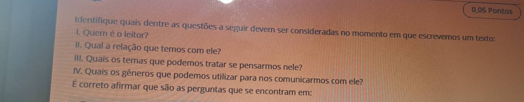 0,05 Pontos 
Identifique quais dentre as questões a seguir devem ser consideradas no momento em que escrevemos um texto: 
Quem é o leitor? 
II. Qual a relação que temos com ele? 
III. Quais os temas que podemos tratar se pensarmos nele? 
IV. Quais os gêneros que podemos utilizar para nos comunicarmos com ele? 
É correto afirmar que são as perguntas que se encontram em: