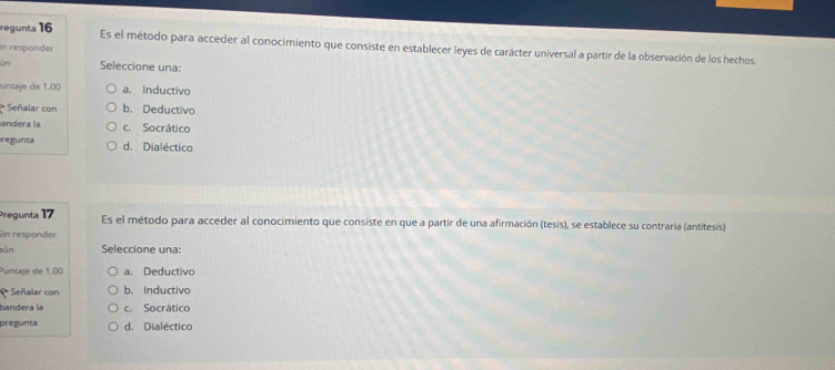 regunta 16 Es el método para acceder al conocimiento que consiste en establecer leyes de carácter universal a partir de la observación de los hechos.
in responder
ün Seleccione una:
untaje de 1.00 a. Inductivo
ª Señalar con b. Deductivo
andera la c. Socrático
regunta d. Dialéctico
Pregunta 17 Es el método para acceder al conocimiento que consiste en que a partir de una afirmación (tesis), se establece su contraria (antitesis)
Sin respander
sún Seleccione una:
Puntaje de 1.00 a. Deductivo
Señalar con b. Inductivo
bandera la c. Socrático
pregunta d. Dialéctico