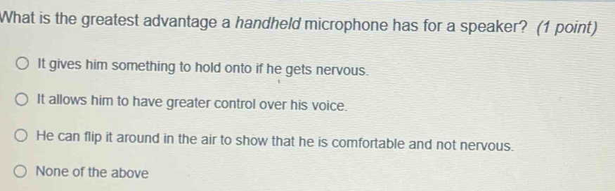 What is the greatest advantage a handheld microphone has for a speaker? (1 point)
It gives him something to hold onto if he gets nervous.
It allows him to have greater control over his voice.
He can flip it around in the air to show that he is comfortable and not nervous.
None of the above