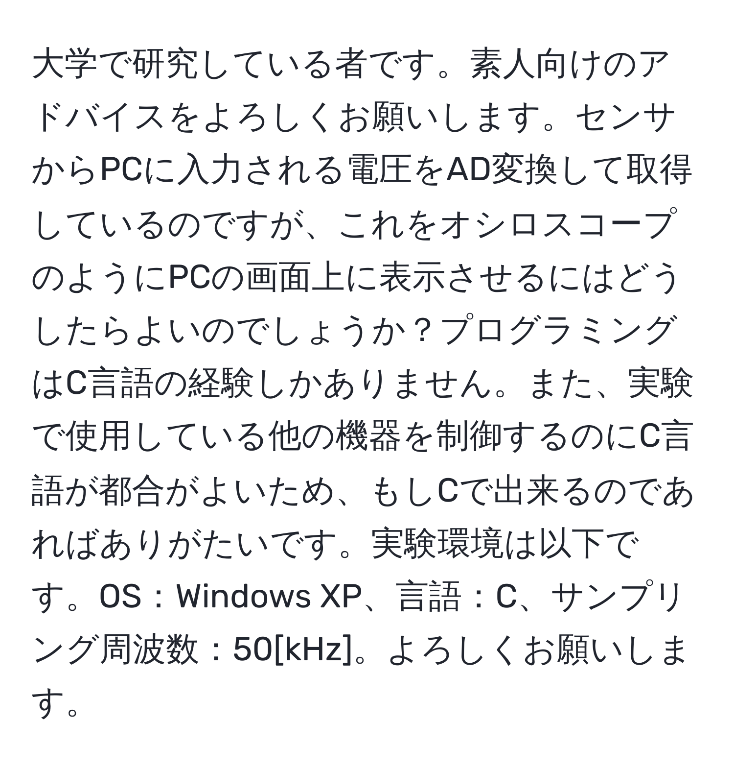 大学で研究している者です。素人向けのアドバイスをよろしくお願いします。センサからPCに入力される電圧をAD変換して取得しているのですが、これをオシロスコープのようにPCの画面上に表示させるにはどうしたらよいのでしょうか？プログラミングはC言語の経験しかありません。また、実験で使用している他の機器を制御するのにC言語が都合がよいため、もしCで出来るのであればありがたいです。実験環境は以下です。OS：Windows XP、言語：C、サンプリング周波数：50[kHz]。よろしくお願いします。