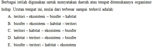 Berbagai istilah digunakan untuk menyatakan daerah atau tempat ditemukannya organisme
hidup. Urutan tempat ini, mulai dari terbesar sampai terkecil adalah:
A. teritori - ekosistem - biosfer - habitat
B. biosfer - ekosistem - habitat - teritori
C. teritori - habitat - ekosistem - biosfer
D. habitat - teritori - ekosistem - biosfer
E.biosfer - teritori - habitat - ekosistem