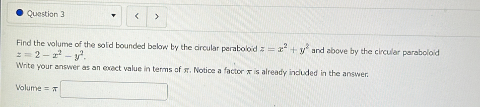 <
Find the volume of the solid bounded below by the circular paraboloid  z=x^2+y^2 and above by the circular paraboloid
z=2-x^2-y^2. 
Write your answer as an exact value in terms of π. Notice a factor π is already included in the answer.
Volume =π □