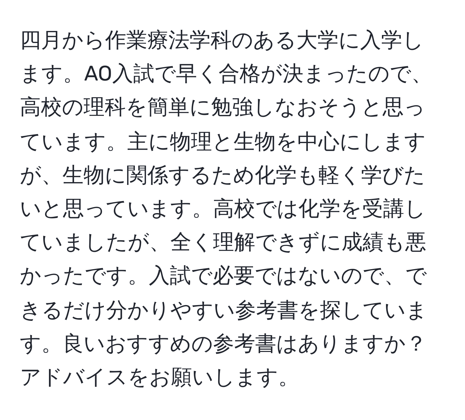 四月から作業療法学科のある大学に入学します。AO入試で早く合格が決まったので、高校の理科を簡単に勉強しなおそうと思っています。主に物理と生物を中心にしますが、生物に関係するため化学も軽く学びたいと思っています。高校では化学を受講していましたが、全く理解できずに成績も悪かったです。入試で必要ではないので、できるだけ分かりやすい参考書を探しています。良いおすすめの参考書はありますか？アドバイスをお願いします。