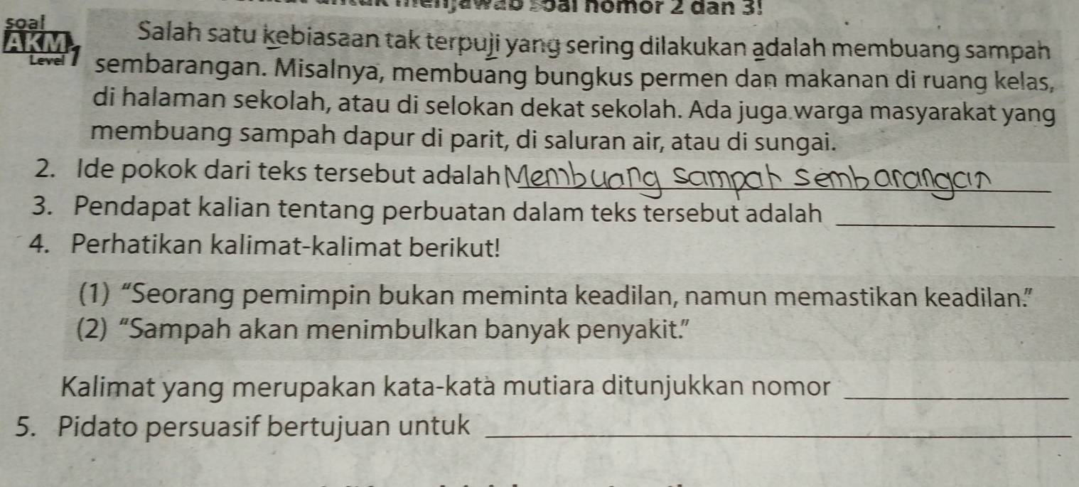 menjawab soàl nomor 2 dan 3! 
soal 
Salah satu kebiasaan tak terpuji yang sering dilakukan adalah membuang sampah 
Level sembarangan. Misalnya, membuāng bungkus permen dan makanan di ruang kelas, 
di halaman sekolah, atau di selokan dekat sekolah. Ada juga warga masyarakat yang 
membuang sampah dapur di parit, di saluran air, atau di sungai. 
2. Ide pokok dari teks tersebut adalah_ 
3. Pendapat kalian tentang perbuatan dalam teks tersebut adalah_ 
4. Perhatikan kalimat-kalimat berikut! 
(1) “Seorang pemimpin bukan meminta keadilan, namun memastikan keadilan.” 
(2) “Sampah akan menimbulkan banyak penyakit.” 
Kalimat yang merupakan kata-katà mutiara ditunjukkan nomor_ 
5. Pidato persuasif bertujuan untuk_