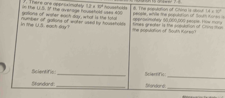 There are approximately 1.2* 10^6 households 8. The population of China is about 1.4* 10^4
in the U.S. If the average household uses 400 people, while the population of South Korea is
gallons of water each day, what is the total 
number of gallons of water used by households approximately 50,000,000 people. How many 
times greater is the population of China than 
in the U.S. each day? the population of South Korea? 
_ 
Scientific:_ Scientific: 
_ 
Standard: _Standard: