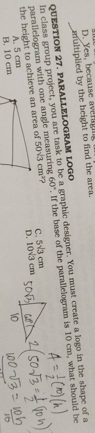 D. Yes, because averaging
multiplied by the height to find the area.
QUESTION 27. PARALLELOGRAM LOGO
In class group project, you are task to be a graphic designer. You must create a logo in the shape of a . If the base of the parallelogram is 10 cm, what should be
60°
parallelogram with one angle m 50sqrt(3)cm^2 ?
the height to achieve an area of
C. 5sqrt(3)cm
D. 10sqrt(3)cm
A. 5 cm
B. 10 cm