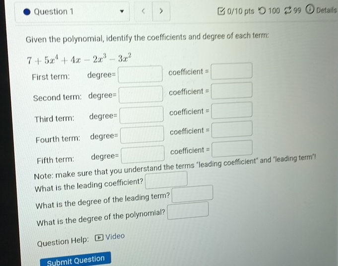 7+5x^4+4x-2x^3-3x^2
First term: =□ coefficient =□
degree 
Second term: degree =□ coefficient =□
Third term: degree =□ coefficient =□
Fourth term: degree =□ coefficient =□
Fifth term: degree =□ coefficient =□
Note: make sure that you understand the terms "leading coefficient" and "leading term"! 
What is the leading coefficient? □ 
What is the degree of the leading term? □ 
What is the degree of the polynomial? □ 
Question Help: Video 
Submit Question