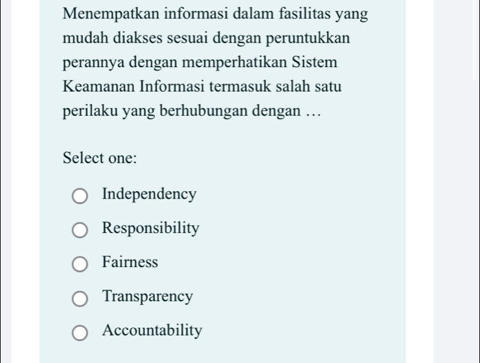 Menempatkan informasi dalam fasilitas yang
mudah diakses sesuai dengan peruntukkan
perannya dengan memperhatikan Sistem
Keamanan Informasi termasuk salah satu
perilaku yang berhubungan dengan …
Select one:
Independency
Responsibility
Fairness
Transparency
Accountability