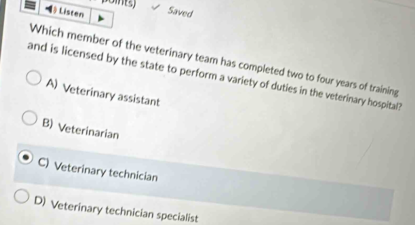 points) Saved
Listen
Which member of the veterinary team has completed two to four years of training
and is licensed by the state to perform a variety of duties in the veterinary hospital?
A) Veterinary assistant
B) Veterinarian
C) Veterinary technician
D) Veterinary technician specialist