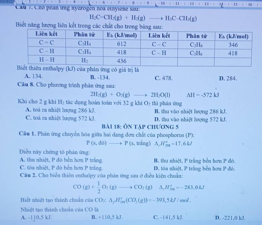 6 7 8 9
Cầu 7 Cho phân ứng nydrogen noa etnyiene sau: 、 10 」，11· ' · 12 . 1 · 13 · 14 1 ·15 16 ·
H_2C=CH_2(g)+H_2(g)to H_3C-CH_3(g)
Biết năng lượng liên kết trong các chất cho trong bảng sau:
(kJ) của phản ứng có giá trị là
A. 134. B. -134. C. 478. D. 284.
Câu 8. Cho phương trình phản ứng sau:
2H_2(g)+O_2(g)to 2H_2O(l) △ H=-572kJ
Khi cho 2 g khi H_2 tác dụng hoàn toàn với 32 g khi O_2 thì phản ứng
A. toả ra nhiệt lượng 286 kJ. B. thu vào nhiệt lượng 286 kJ.
C. toả ra nhiệt lượng 572 kJ. D. thu vào nhiệt lượng 572 kJ.
bài 18: ÔN tập chương 5
Câu 1. Phản ứng chuyển hóa giữa hai dạng đơn chất của phosphorus (P):
P(s,do)to P( s, trắng) △ _rH_(298)°=17.6kJ
Điều này chứng tỏ phản ứng:
A. thu nhiệt, P đỏ bền hơn P trắng. B. thu nhiệt, P trắng bền hơn P đỏ.
C. tỏa nhiệt, P đỏ bền hơn P trắng. D. tỏa nhiệt, P trắng bền hơn P đỏ.
Câu 2. Cho biển thiên enthalpy của phản ứng sau ở điều kiện chuẩn:
CO(g)+ 1/2 O_2(g)to CO_2(g) △ _rH_(298)°=-283.0kJ
Biết nhiệt tạo thành chuẩn của aCO_2:△ _fH_(298)°(CO_2(g))=-393,5kJ/mol.
Nhiệt tạo thành chuẩn của CO là
A. -110,5 kJ. B. +110,5 kJ. C. -141,5 kJ. D. -221,0 kJ.