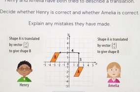 elry and Amella have both tried to deschibe a translation.
Decide whether Henry is correct and whether Amelia is correct.
Explain any mistakes they have made.
Shape A is translatedShape A is translated
by vector
by vector beginpmatrix 3 4endpmatrix beginpmatrix 4 3endpmatrix
to give shape Bto give shape B
HenryAmelia