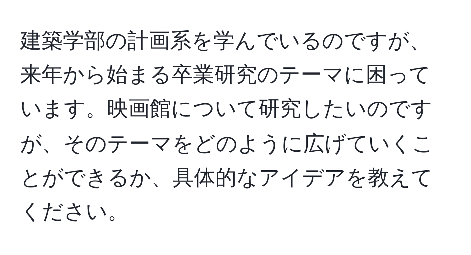 建築学部の計画系を学んでいるのですが、来年から始まる卒業研究のテーマに困っています。映画館について研究したいのですが、そのテーマをどのように広げていくことができるか、具体的なアイデアを教えてください。