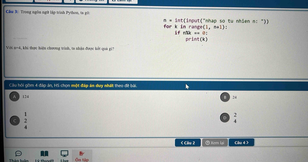 Trong ngôn ngữ lập trình Python, ta gõ:
n=int (input("nhap so tu nhien n: "))
for k in range (1,n+1) :
if n% k==θ : 
print(k)
Với n=4 , khi thực hiện chương trình, ta nhận được kết quả gi?
Câu hỏi gồm 4 đáp án, HS chọn một đáp án duy nhất theo đề bài.
A 124 B 24
1
2
D
C 2
4
4 < Câu 2 ② Xem lại Câu 4 >
Thảo luân Lý thuyết Live Ôn tập