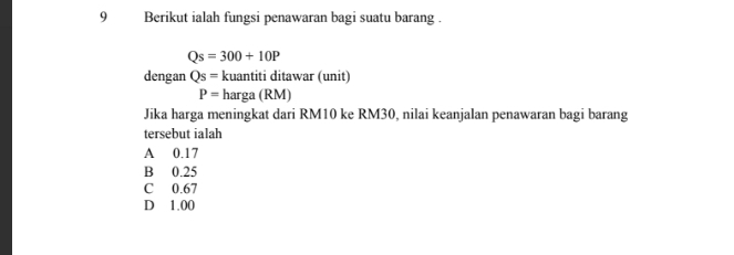 Berikut ialah fungsi penawaran bagi suatu barang .
Qs=300+10P
dengan Qs= kuantiti ditawar (unit)
P= harga (RM)
Jika harga meningkat dari RM10 ke RM30, nilai keanjalan penawaran bagi barang
tersebut ialah
A 0.17
B 0.25
C 0.67
D 1.00