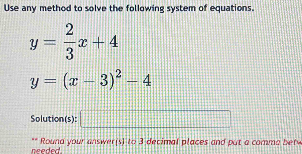 Use any method to solve the following system of equations.
y= 2/3 x+4
y=(x-3)^2-4
Solution(s): □ 
** Round your answer(s) to 3 decimal places and put a comma betw 
needed.