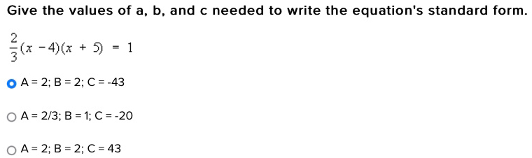 Give the values of a, b, and c needed to write the equation's standard form.
 2/3 (x-4)(x+5)=1
A=2; B=2; C=-43
A=2/3; B=1; C=-20
A=2; B=2; C=43