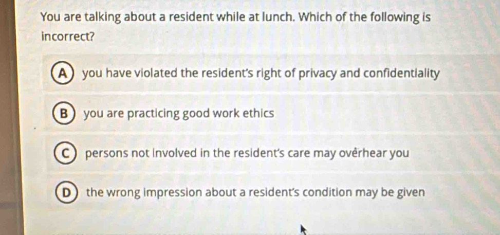 You are talking about a resident while at lunch. Which of the following is
incorrect?
A ) you have violated the resident's right of privacy and confidentiality
B you are practicing good work ethics
C persons not involved in the resident's care may overhear you
D the wrong impression about a resident's condition may be given