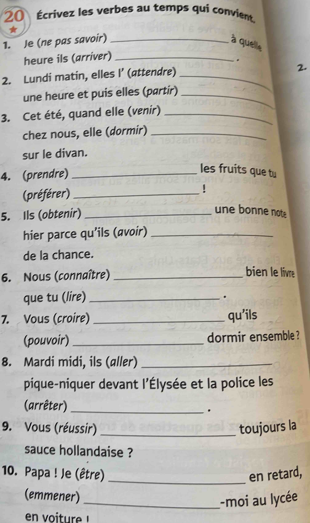 20 Écrivez les verbes au temps qui convient. 
* 
1. Je (ne pas savoir) _à quelle 
heure ils (arriver)_ 
。 
2. Lundi matin, elles I’ (attendre)_ 
2. 
une heure et puis elles (partir)_ 
3. Cet été, quand elle (venir)_ 
chez nous, elle (dormir)_ 
sur le divan. 
4. (prendre)_ 
les fruits que tu 
(préférer)_ 
5. Ils (obtenir)_ 
une bonne note 
hier parce qu'ils (avoir)_ 
de la chance. 
6. Nous (connaître)_ 
bien le livre 
que tu (lire)_ 
. 
7. Vous (croire) _qu'ils 
(pouvoir) _dormir ensemble ? 
8. Mardi midi, ils (aller)_ 
pique-niquer devant l'Élysée et la police les 
(arrêter)_ 
. 
9. Vous (réussir) _toujours la 
sauce hollandaise ? 
10. Papa ! Je (être) _en retard, 
(emmener) 
_-moi au lycée 
en voiture !