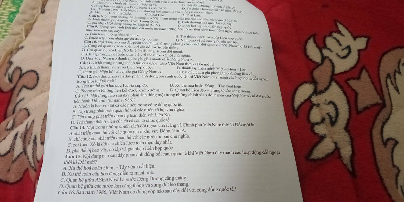 Vici Nam trở thành thành viên của tổ chức nào sau đây?
A. Liên minh chính trị - quân sự Vác-sa-va. B. Hội đồng tương trợ kinh tế (SEV)
C: Hiệp hội các quốc gia Đông Nam Á (ASEAN) D. Tổ chức Thương mại Thế giới (WTO)
Cầu 7. Năm 1991, Việt Nam bình thương hoa quan hệ với quốc gia nào sau đây?
A. Mỹ. B. Trung Quốc C. Nhật Bản. D. Thái Lan
Cầu 8. Một trong những thành công của Việt Nam trong việc phá thể bao vây, cầm vận (1995) là
A. binh thường hoá quan hệ với Trung Quốc Bbình thường hoá quan hệ với Mỹ
C. gia nhập Hội đồng tương trợ kinh tế (SEV) D. được kết nạp vào Liên hợp quốc
Câu 9. Trong quá trình Đổi mới đất nước (từ năm 1986), Việt Nam tiên hành hoạt động ngoại giao để thực hiệ
mục tiêu nào sau đây?
A. Đầu tranh thống nhất đất nước. B. Trở thành thành viên của Liên hợp quốc
C. Buộc Mỹ công nhận quyên dân tộc cơ bản D. Nâng cao vị thể của quốc gia dân tộc
Câu 10. Nội dung nào sau đây phán ảnh dùng một trong những chính sách đổi ngoại của Việt Nam thời ki Đổi mới?
A. Cũng cổ quan hệ toàn điện với các đổi tác truyền thống.
B. Coi quan hệ với Liên Xô là 'hòn đá tàng'' trong đổi ngoại.
C. Chỉ tập trung phát triển quan hệ với các nước xã hội chủ nghĩa.
D. Đưa Việt Nam trở thành quốc gia giàu mạnh nhất Đông Nam Á,
Câu 11. Một trong những thành tựu của ngoại giao Việt Nam thời kì Đổi mới là
A. trở thành thành viên của Liên hợp quốc  B. thành lập Liên minh Việt - Miên - Lào.
C. tham gia Hiệp hội các quốc gia Đông Nam Á. D. bắt đầu tham gia phong trào Không liên kết.
Câu 12. Nội dung nào sau đây phản ảnh đúng bối cảnh quốc tế khi Việt Nam đây mạnh các hoạt động đổi ngoại
trong thời kì Đỗi mới?
A. Trật tự thế giới hai cực I-an-ta sụp đồ. B. Xu thể hoà hoãn Đông- Tây xuất hiện.
C. Phong trào Không liên kết được khởi xướng.  D. Quan hệ Liên Xô - Trung Quốc căng thắng
Câu 13. Nội dung nào sau đây phân ảnh đúng một trong những chính sách đổi ngoại của Việt Nam khi đất nước
tiển hành Đổi mới (từ năm 1986)?
A. Muốn là bạn với tất cả các nước trong cộng đồng quốc tế.
B. Tập trung phát triển quan hệ với các nước xã hội chủ nghĩa.
C. Tập trung phát triển quan hệ toàn diện với Liên Xô.
D. Trở thành thành viên của tất cả các tổ chức quốc tế.
Câu 14. Một trong những chính sách đổi ngoại của Đảng và Chính phủ Việt Nam thời kì Đồi mới là
A phát triển quan hệ với các quốc gia ở khu vực Đông Nam Á.
B. chỉ củng cổ, phát triển quan hệ với các nước tư bản chủ nghĩa.
C. coi Liên Xô là đổi tác chiến lược toàn diện duy nhất.
D. phá thể bị bao vây, cô lập và gia nhập Liên hợp quốc.
Câu 15. Nội dung nào sau đây phản ánh đúng bối cảnh quốc tế khi Việt Nam đầy mạnh các hoạt động đổi ngoại
thời kì Đổi mới?
A. Xu thể hoà hoãn Đông - Tây vừa xuất hiện.
B. Xu thế toàn cầu hoá đang diễn ra mạnh mẽ.
C. Quan hệ giữa ASEAN và ba nước Đông Dương căng thăng.
D. Quan hệ giữa các nước lớn căng thăng và xung đột leo thang
Câu 16. Sau năm 1986, Việt Nam có đóng góp nào sau đây đổi với cộng đồng quốc tế?