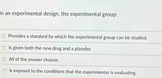 In an experimental design, the experimental group:
Provides a standard by which the experimental group can be studied.
Is given both the new drug and a placebo
All of the answer choices
Is exposed to the conditions that the experimenter is evaluating.