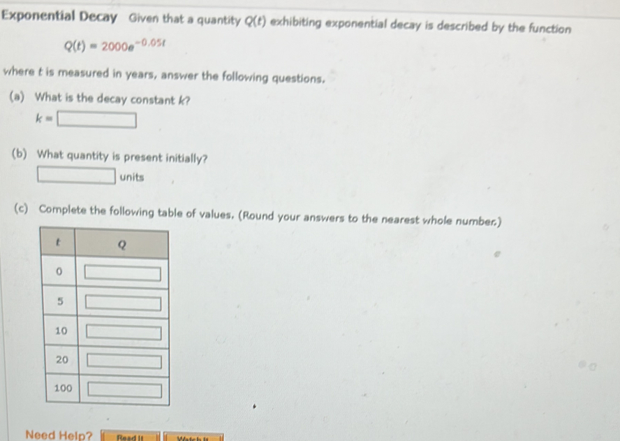 Exponential Decay Given that a quantity Q(t) exhibiting exponential decay is described by the function
Q(t)=2000e^(-0.05t)
where t is measured in years, answer the following questions.
(a) What is the decay constant k?
k=□
(b) What quantity is present initially?
□ units
(c) Complete the following table of values. (Round your answers to the nearest whole number.)
Need Help? Read It