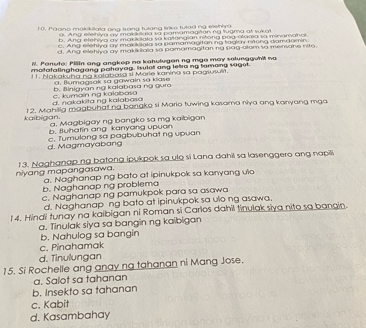 Paano makikilala ang isang tulang liriko tulad ng elehiya
a. Ang elehiya ay makikilala sa pamamagitan ng tugma at sukat
b. Ang elehiya ay makikilala sa katangian nitong pag-alaala sa minamahal.
c. Ang elehiya ay makikilala sa pamamagitan ng taglay nitong damdamin.
d. Ang elehiya ay makikilala sa pamamagitan ng pag-alam sa mensahe nito.
II. Panuto: Piliin ang angkop na kahulugan ng mga may salungguhit na
matatalinghagang pahayag. Isulat ang letra ng tamang sagot.
11. Nakakuha ng kalabasa si Marie kanina sa pagsusulit.
a. Bumagsak sa gawain sa klase
b. Binigyan ng kalabasa ng guro
c. kumain ng kalabasa
d. nakakita ng kalabasa
12. Mahilig magbuhat ng bangko si Mario tuwing kasama niya ang kanyang mga
kaibigan.
a. Magbigay ng bangko sa mg kaibigan
b. Buhatin ang kanyang upuan
c. Tumulong sa pagbubuhat ng upuan
d. Magmayabang
13. Naghanap ng batong ipukpok sa ulo si Lana dahil sa lasenggero ang napili
niyang mapangasawa.
a. Naghanap ng bato at ipinukpok sa kanyang ulo
b. Naghanap ng problema
c. Naghanap ng pamukpok para sa asawa
d. Naghanap ng bato at ipinukpok sa ulo ng asawa.
14. Hindi tunay na kaibigan ni Roman si Carlos dahil tinulak siya nito sa bangin.
a. Tinulak siya sa bangin ng kaibigan
b. Nahulog sa bangin
c. Pinahamak
d. Tinulungan
15. Si Rochelle ang anay ng tahanan ni Mang Jose.
a. Salot sa tahanan
b. Insekto sa tahanan
c. Kabit
d. Kasambahay