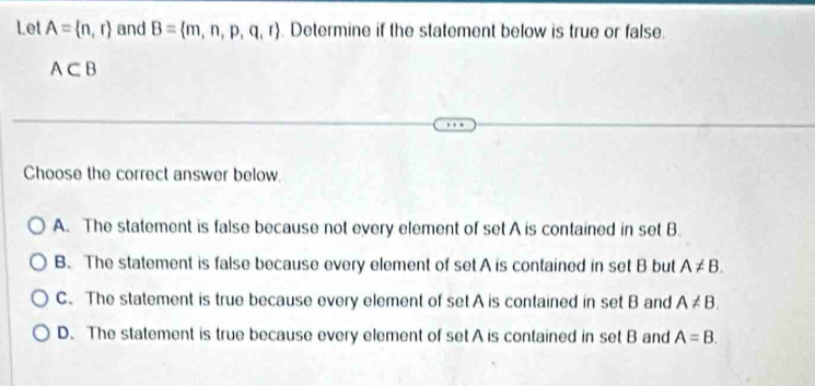 Let A= n,r and B= m,n,p,q,r Determine if the statement below is true or false.
A⊂ B
Choose the correct answer below.
A. The statement is false because not every element of set A is contained in set B.
B. The statement is false because every element of set A is contained in set B but A!= B.
C. The statement is true because every element of set A is contained in set B and A!= B.
D. The statement is true because every element of set A is contained in set B and A=B.