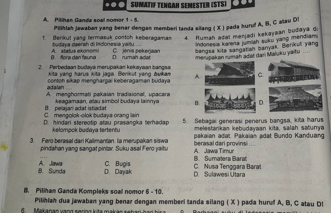 SUMATIF TENGAH SEMESTER (STS)
A. Pilihan Ganda soal nomor 1 - 5.
Pilihlah jawaban yang benar dengan memberi tanda silang ( X ) pada huruf A, B, C atau D!
1. Berikut yang termasuk contoh keberagaman 4. Rumah adat menjadi kekayaan budaya di
budaya daerah di Indonesia yaitu …..
Indonesia karena jumlah suku yang mendiami
A. status ekonomi C. jenis pekerjaan
bangsa kita sangatlah banyak. Berikut yang
B. flora dan fauna D. rumah adat
merupakan rumah adat dari Maluku yaitu ....
2. Perbedaan budaya merupakan kekayaan bangsa
kita yang harus kita jaga. Berikut yang bukan A.
C.
contoh sikap menghargai keberagaman budaya
adalah ....
A. menghormati pakaian tradisional, upacara
keagamaan, atau simbol budaya lainnya D.
B.
B. pelajari adat istiadat
C. mengolok-olok budaya orang lain
D. hindari stereotip atau prasangka terhadap 5. Sebagai generasi penerus bangsa, kita harus
kelompok budaya tertentu melestarikan kebudayaan kita, salah satunya
pakaian adat. Pakaian adat Bundo Kanduang
3. Fero berasal dari Kalimantan. Ia merupakan siswa berasal dari provinsi ....
pindahan yang sangat pintar. Suku asal Fero yaitu A. Jawa Timur
B. Sumatera Barat
A. Jawa C. Bugis C. Nusa Tenggara Barat
B. Sunda D. Dayak
D. Sulawesi Utara
B. Pilihan Ganda Kompleks soal nomor 6 - 10.
Pilihlah dua jawaban yang benar dengan memberi tanda silang ( X ) pada huruf A, B, C atau D!
6 Makaṇan vạng sering kita makan sehari-hari bisa