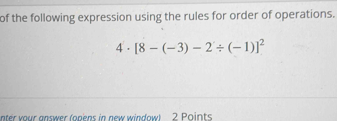 of the following expression using the rules for order of operations.
4· [8-(-3)-2'/ (-1)]^2
nter vour answer (opens in new window) 2 Points