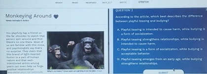 SIAZY SEAC S TR ETC 
QUESTION ？
Monkeying Around According to the article, which best describes the difference
between playful seasing and bullying ?
Yee playurty lap a friend onA. Playful teasing is intended to cause harm, while bullying is
a form of socialization.
persis spin around and hee there's no one there. Most of the far shoulder to waich tha
B. Playful teasing strengthens relationships, while bullying is
us are famciar with this movintended to cause harm.
6 s a prise. They claim t ự wtd impoologists sap DaTsC. Playful teasing is a form of socialization, while bullying is
humor is a part of humenaccestable behavior
intentioned antics amons rature and that well-D. Playful teasing emerges from an early age, while bullying
strengthens relationships.
peers can ewas halp us forge positive retationshipe a SUOMIT