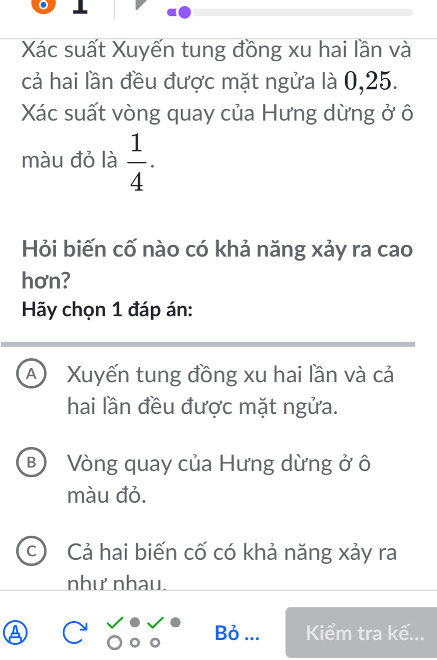 Xác suất Xuyến tung đồng xu hai lần và
cả hai lần đều được mặt ngửa là 0,25.
Xác suất vòng quay của Hưng dừng ở ô
màu đỏ là  1/4 . 
Hỏi biến cố nào có khả năng xảy ra cao
hơn?
Hãy chọn 1 đáp án:
A Xuyến tung đồng xu hai lần và cả
hai lần đều được mặt ngửa.
B) Vòng quay của Hưng dừng ở ô
màu đỏ.
Cả hai biến cố có khả năng xảy ra
như nhau.
a Bỏ ... Kiểm tra kế...