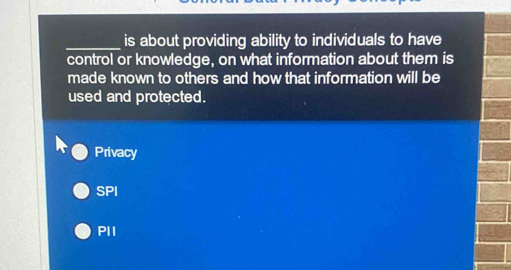 is about providing ability to individuals to have
control or knowledge, on what information about them is
made known to others and how that information will be
used and protected.
Privacy
SPI
PII