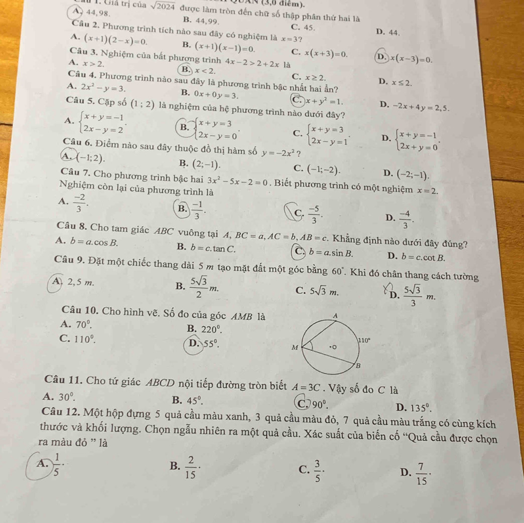 UAN (3,0 điểm).
# 1. Giả trị của sqrt(2024) được làm tròn đến chữ số thập phân thứ hai là
A, 44,98. B. 44,99.
C. 45. D. 44.
Câu 2. Phương trình tích nào sau đây có nghiệm là x=3 ?
A. (x+1)(2-x)=0. B. (x+1)(x-1)=0. C. x(x+3)=0. x(x-3)=0.
D.
Câu 3. Nghiệm của bất phương trình 4x-2>2+2x là
B.
A. x>2. x<2. C. x≥ 2. x≤ 2.
D.
Câu 4. Phương trình nào sau đây là phương trình bậc nhất hai ần?
A. 2x^2-y=3. B. 0x+0y=3. C. x+y^2=1. D. -2x+4y=2,5.
Câu 5. Cặp số (1;2) là nghiệm của hệ phương trình nào dưới đây?
A. beginarrayl x+y=-1 2x-y=2endarray. . B. beginarrayl x+y=3 2x-y=0endarray. . C. beginarrayl x+y=3 2x-y=1endarray. . D. beginarrayl x+y=-1 2x+y=0endarray. .
Câu 6. Điềm nào sau đây thuộc đồ thị hàm số y=-2x^2 ?
A. (-1;2).
B. (2;-1).
C. (-1;-2). D. (-2;-1).
Câu 7. Cho phương trình bậc hai 3x^2-5x-2=0. Biết phương trình có một nghiệm
Nghiệm còn lại của phương trình là x=2.
A.  (-2)/3 .
B.  (-1)/3 .
C.  (-5)/3 .
D.  (-4)/3 .
Câu 8. Cho tam giác ABC vuông tại A, BC=a,AC=b,AB=c. Khẳng định nào dưới đây đúng?
A. b=a.cos B. B. b=c.tan C.
C b=a.sin B. D. b=c.cot B.
Câu 9. Đặt một chiếc thang dài 5 m tạo mặt đất một góc bằng 60°. Khi đó chân thang cách tường
A 2,5 m. B.  5sqrt(3)/2 m. C. 5sqrt(3)m. D.  5sqrt(3)/3 m.
Câu 10. Cho hình vẽ. Số đo của góc AMB là
A. 70^0.
B. 220^0.
C. 110°.
D. 55°.
Câu 11. Cho tứ giác ABCD nội tiếp đường tròn biết A=3C. Vậy số đo C là
A. 30^0.
B. 45°. C 90^0. D. 135°.
Câu 12. Một hộp đựng 5 quả cầu màu xanh, 3 quả cầu màu đỏ, 7 quả cầu màu trắng có cùng kích
thước và khối lượng. Chọn ngẫu nhiên ra một quả cầu. Xác suất của biến cố “Quả cầu được chọn
ra màu đỏ " là
B.
A.  1/5 ·  2/15 ·  3/5 ·  7/15 ·
C.
D.