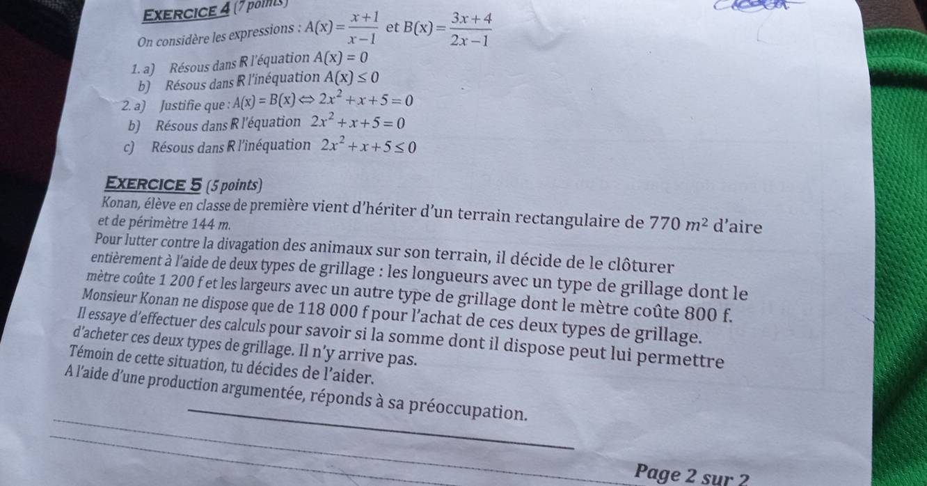 (7 pois) 
On considère les expressions : A(x)= (x+1)/x-1  et B(x)= (3x+4)/2x-1 
1. a) Résous dans R l'équation A(x)=0
b) Résous dans R l'inéquation A(x)≤ 0
2. a) Justifie que : A(x)=B(x)Leftrightarrow 2x^2+x+5=0
b) Résous dans R l'équation 2x^2+x+5=0
c) Résous dans R l'inéquation 2x^2+x+5≤ 0
ExERCICE 5 (5 points) 
Konan, élève en classe de première vient d'hériter d’un terrain rectangulaire de 770m^2
et de périmètre 144 m. d’aire 
Pour lutter contre la divagation des animaux sur son terrain, il décide de le clôturer 
entièrement à l'aide de deux types de grillage : les longueurs avec un type de grillage dont le 
mètre coûte 1 200 f et les largeurs avec un autre type de grillage dont le mètre coûte 800 f. 
Monsieur Konan ne dispose que de 118 000 f pour l’achat de ces deux types de grillage. 
Il essaye d’effectuer des calculs pour savoir si la somme dont il dispose peut lui permettre 
d’acheter ces deux types de grillage. Il n’y arrive pas. 
Témoin de cette situation, tu décides de l'aider. 
_ 
_ 
A l'aide d'une production argumentée, réponds à sa préoccupation. 
_ 
Page 2 sur 2