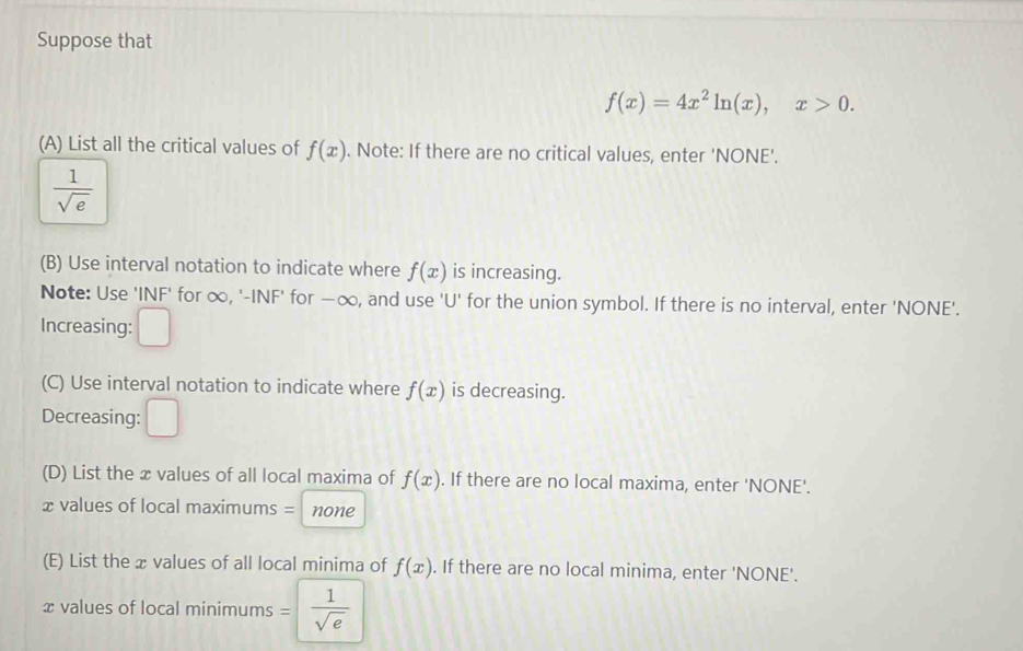 Suppose that
f(x)=4x^2ln (x), x>0. 
(A) List all the critical values of f(x). Note: If there are no critical values, enter 'NONE'.
 1/sqrt(e) 
(B) Use interval notation to indicate where f(x) is increasing. 
Note: Use 'INF' for ∞, '-INF' for —∞, and use ' U ' for the union symbol. If there is no interval, enter 'NONE'. 
Increasing: □ 
(C) Use interval notation to indicate where f(x) is decreasing. 
Decreasing: □ 
(D) List the x values of all local maxima of f(x). If there are no local maxima, enter 'NONE'.
x values of local maximums = none 
(E) List the x values of all local minima of f(x). If there are no local minima, enter 'NONE'.
x values of local minimums = 1/sqrt(e) 