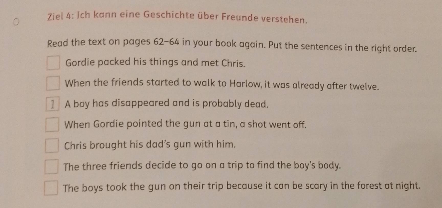 Ziel 4: Ich kann eine Geschichte über Freunde verstehen.
Read the text on pages 62-64 in your book again. Put the sentences in the right order.
Gordie packed his things and met Chris.
When the friends started to walk to Harlow, it was already after twelve.
1 A boy has disappeared and is probably dead.
When Gordie pointed the gun at a tin, a shot went off.
Chris brought his dad’s gun with him.
The three friends decide to go on a trip to find the boy’s body.
The boys took the gun on their trip because it can be scary in the forest at night.