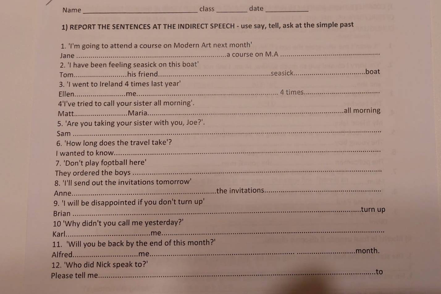 Name _class _date_ 
1) REPORT THE SENTENCES AT THE INDIRECT SPEECH - use say, tell, ask at the simple past 
1. 'I'm going to attend a course on Modern Art next month' 
Jane_ a course on M.A_ 
2. 'I have been feeling seasick on this boat' 
Tom_ his friend._ seasick_ boat 
3. 'I went to Ireland 4 times last year' 
Ellen_ me_ 4 times._ 
4'I've tried to call your sister all morning'. 
Matt_ Maria._ all morning 
_ 
5. 'Are you taking your sister with you, Joe?'. 
Sam 
_ 
6. 'How long does the travel take'? 
I wanted to know. 
7. 'Don't play football here' 
They ordered the boys 
_ 
8. 'I'll send out the invitations tomorrow' 
Anne_ 
the invitations._ 
9. 'I will be disappointed if you don't turn up' 
Brian 
_turn up 
10 'Why didn't you call me yesterday?' 
Karl_ me 
_ 
11. 'Will you be back by the end of this month?' 
Alfred._ me 
_month. 
12. 'Who did Nick speak to?' 
Please tell me 
_to