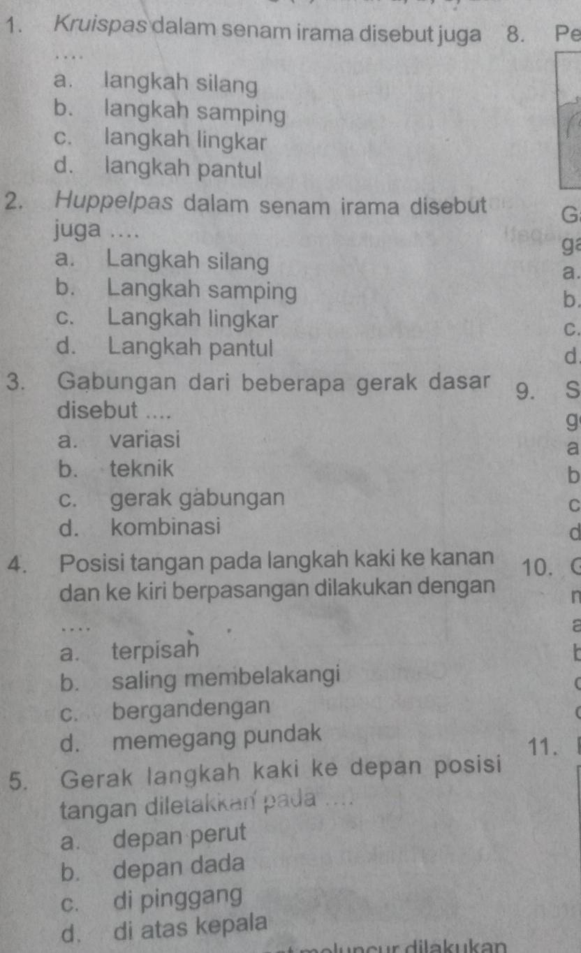 Kruispas dalam senam irama disebut juga 8. Pe
a. langkah silang
b. langkah samping
c. langkah lingkar
d. langkah pantul
2. Huppelpas dalam senam irama disebut G
juga ...
ga
a. Langkah silang a.
b. Langkah samping
b.
c. Langkah lingkar
C.
d. Langkah pantul d
3. Gąbungan dari beberapa gerak dasar 9. S
disebut ....
q
a. variasi
a
b. teknik
b
c. gerak gabungan
C
d. kombinasi d
4. Posisi tangan pada langkah kaki ke kanan 10. C
dan ke kiri berpasangan dilakukan dengan
in
. . a
a. terpisah
b. saling membelakangi
(
c. bergandengan
d. memegang pundak
11.
5. Gerak langkah kaki ke depan posisi
tangan diletakkan pada ....
a. depan perut
b. depan dada
c. di pinggang
d. di atas kepala
dn e u r d ila k uk a n