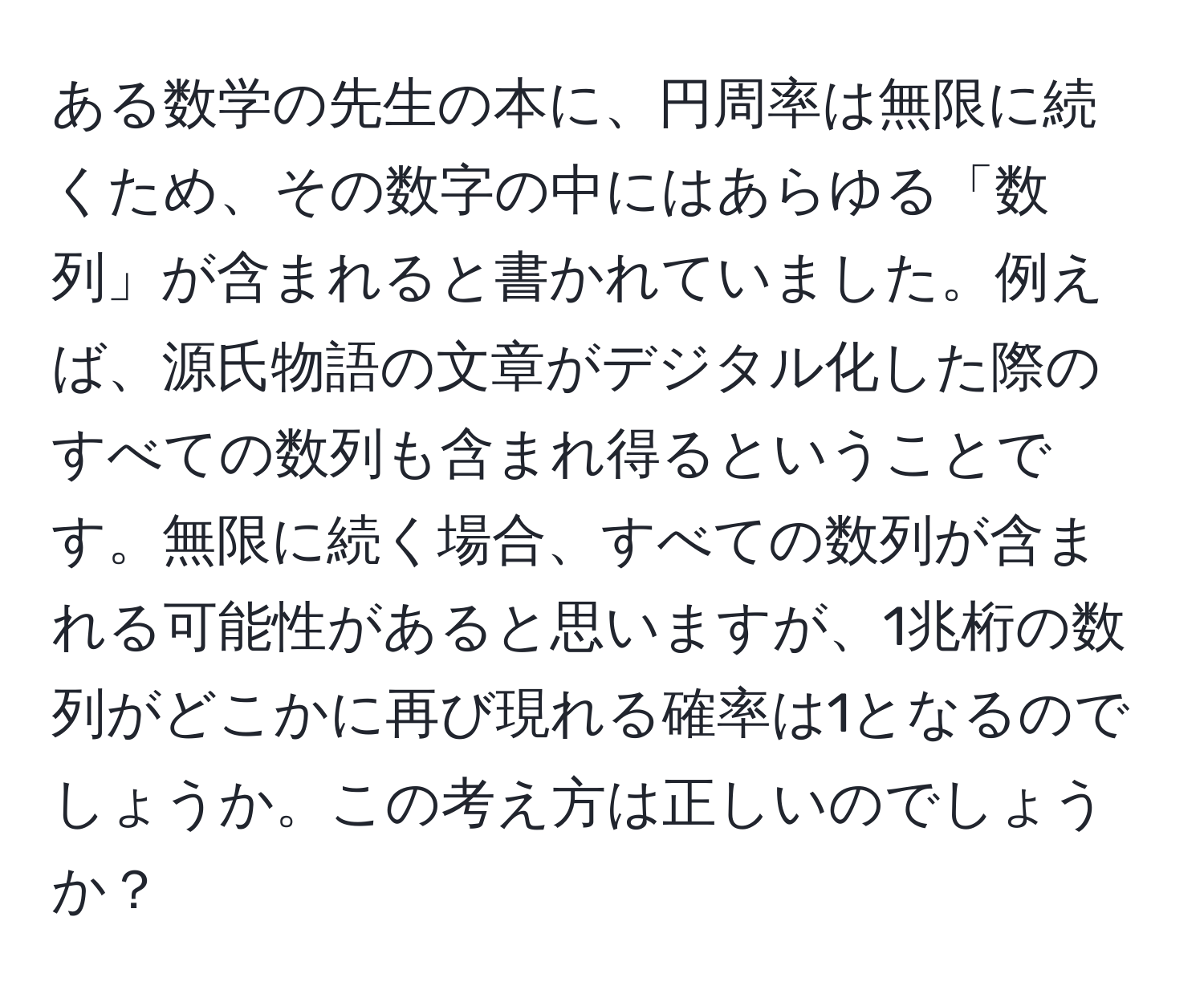 ある数学の先生の本に、円周率は無限に続くため、その数字の中にはあらゆる「数列」が含まれると書かれていました。例えば、源氏物語の文章がデジタル化した際のすべての数列も含まれ得るということです。無限に続く場合、すべての数列が含まれる可能性があると思いますが、1兆桁の数列がどこかに再び現れる確率は1となるのでしょうか。この考え方は正しいのでしょうか？