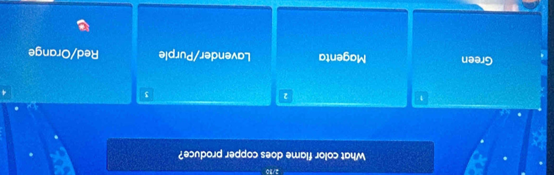 2/30
What color flame does copper produce?
1
2
3
Green Magenta Lavender/Purple Red/Orange
