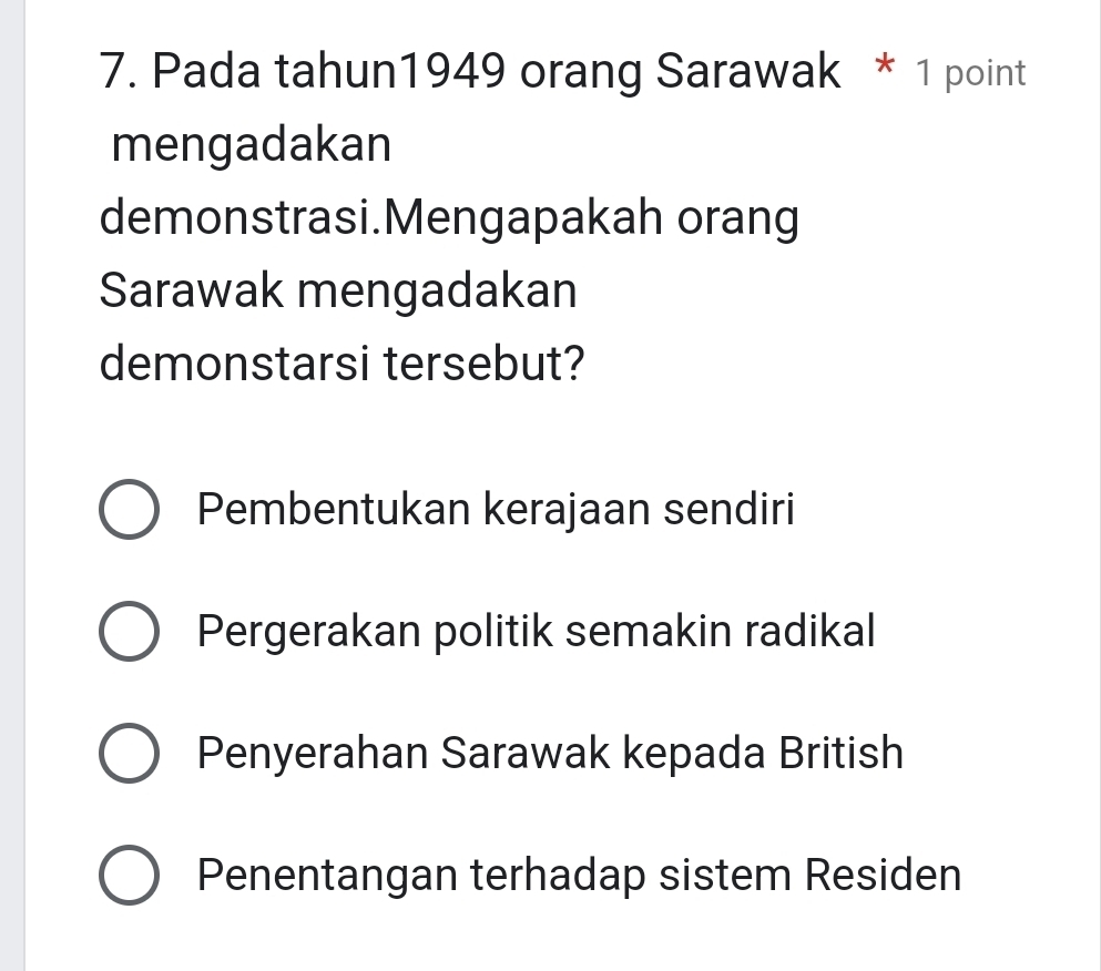 Pada tahun1949 orang Sarawak * 1 point
mengadakan
demonstrasi.Mengapakah orang
Sarawak mengadakan
demonstarsi tersebut?
Pembentukan kerajaan sendiri
Pergerakan politik semakin radikal
Penyerahan Sarawak kepada British
Penentangan terhadap sistem Residen