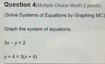 Question 4(Multiple Choice Worth 2 points)
(Solve Systems of Equations by Graphing MC)
Graph the system of equations.
3x-y=2
y+4=3(x+4)